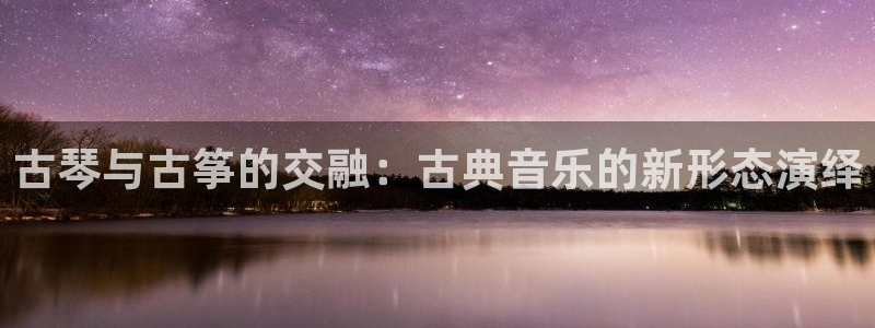 凯发k8国际真人版安全送38元：古琴与古筝的交融：古典音乐的