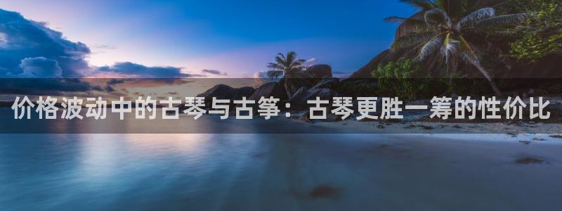 凯发k8国际真人娱乐旗舰厅：价格波动中的古琴与古筝：古琴更胜