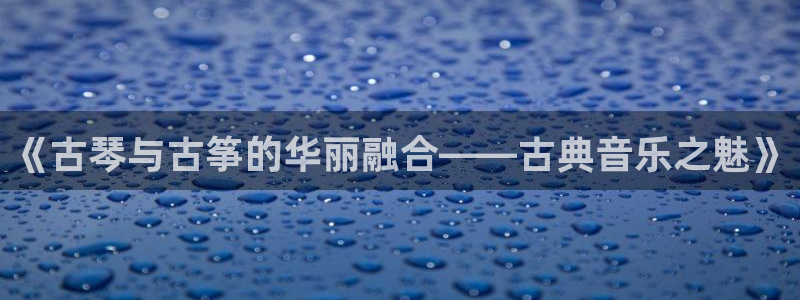 凯发k8娱乐平台下载：《古琴与古筝的华丽融合——古典音乐之魅