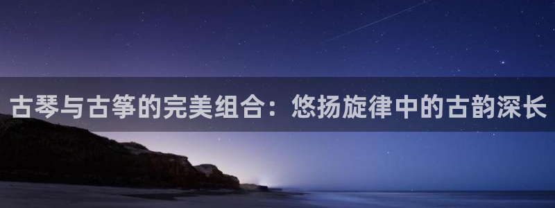 凯发首页登录：古琴与古筝的完美组合：悠扬旋律中的古韵深长