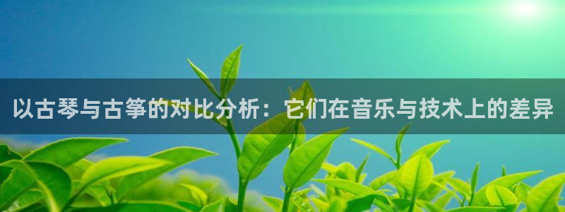 凯发k8娱乐旗舰厅：以古琴与古筝的对比分析：它们在音乐与技术