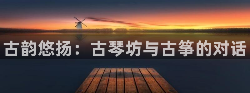 凯发app平台：古韵悠扬：古琴坊与古筝的对话